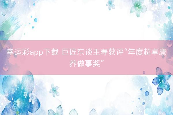 幸运彩app下载 巨匠东谈主寿获评“年度超卓康养做事奖”