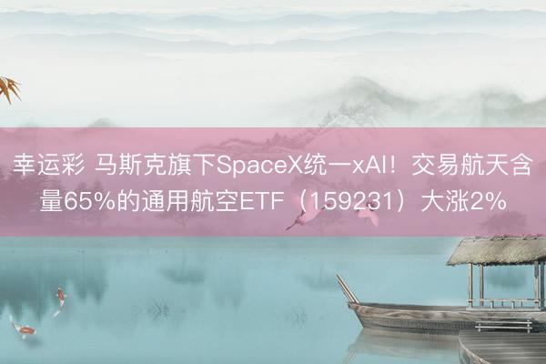 幸运彩 马斯克旗下SpaceX统一xAI！交易航天含量65%的通用航空ETF（159231）大涨2%