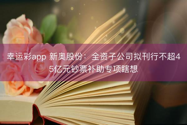 幸运彩app 新奥股份：全资子公司拟刊行不超45亿元钞票补助专项瞎想