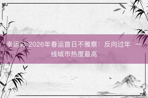 幸运彩 2026年春运首日不雅察:反向过年 一线城市热度最高