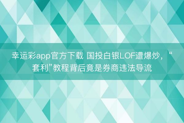 幸运彩app官方下载 国投白银LOF遭爆炒，“套利”教程背后竟是券商违法导流