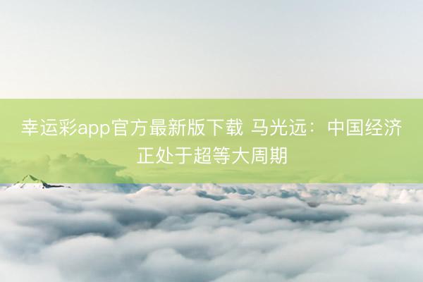 幸运彩app官方最新版下载 马光远:中国经济正处于超等大周期