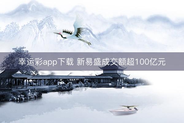 幸运彩app下载 新易盛成交额超100亿元