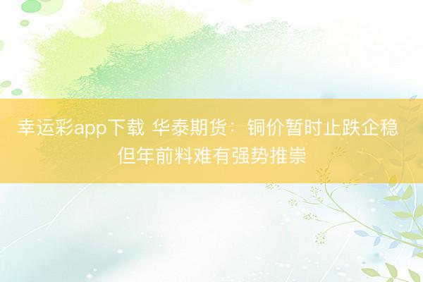 幸运彩app下载 华泰期货：铜价暂时止跌企稳 但年前料难有强势推崇