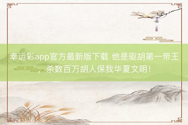 幸运彩app官方最新版下载 他是驱胡第一帝王，杀数百万胡人保我华夏文明！