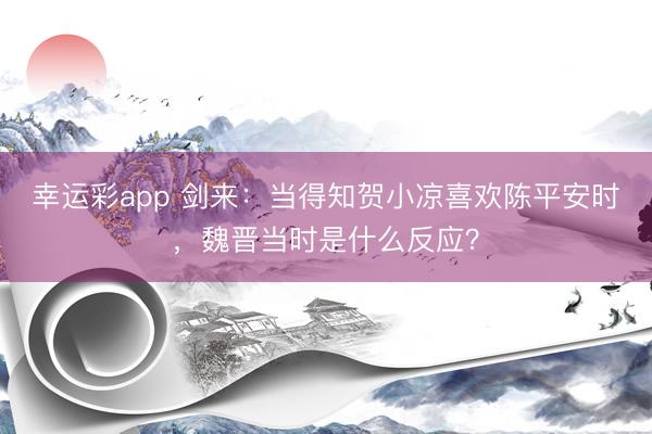 幸运彩app 剑来：当得知贺小凉喜欢陈平安时，魏晋当时是什么反应？