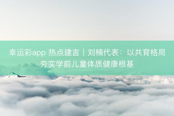幸运彩app 热点建言｜刘楠代表：以共育格局夯实学前儿童体质健康根基