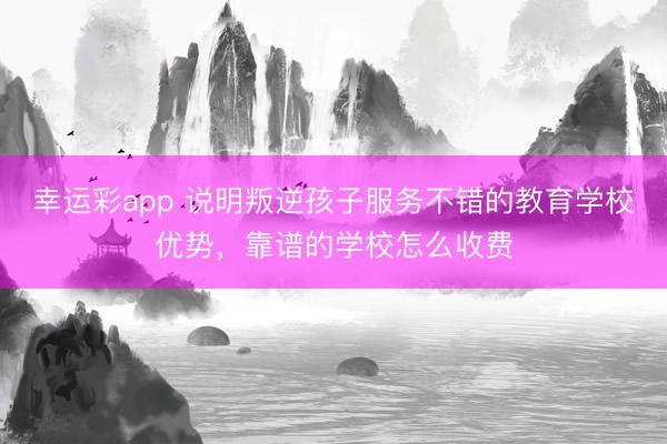 幸运彩app 说明叛逆孩子服务不错的教育学校优势，靠谱的学校怎么收费