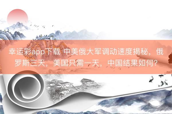 幸运彩app下载 中美俄大军调动速度揭秘,俄罗斯三天,美国只需一天,中国结果如何?