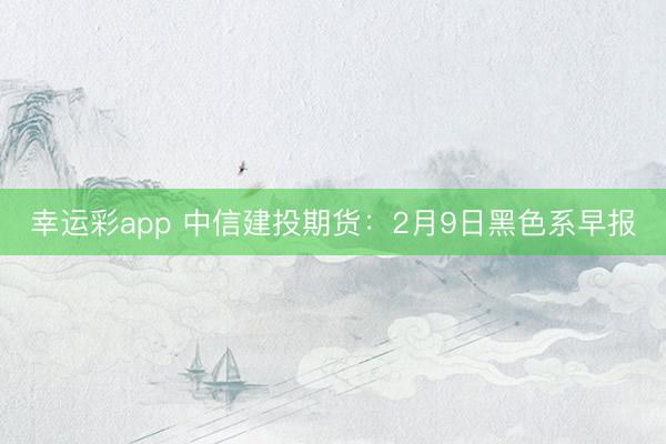 幸运彩app 中信建投期货:2月9日黑色系早报
