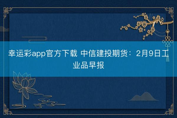幸运彩app官方下载 中信建投期货：2月9日工业品早报