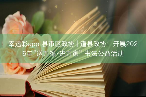幸运彩app 县市区政协 | 道县政协：开展2026年“送万福·进万家” 书法公益活动
