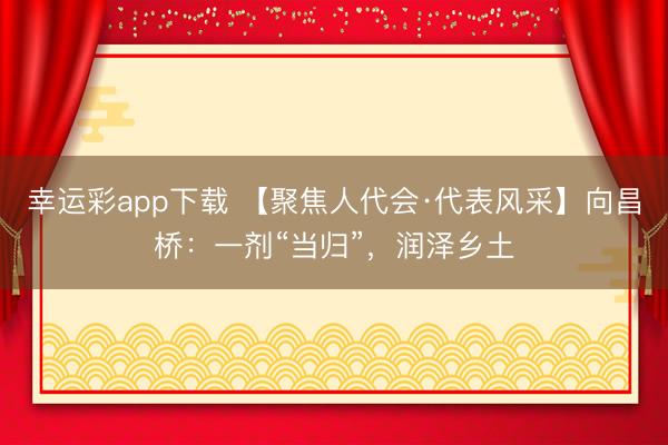 幸运彩app下载 【聚焦人代会·代表风采】向昌桥：一剂“当归”，润泽乡土