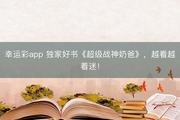 幸运彩app 独家好书《超级战神奶爸》，越看越着迷！