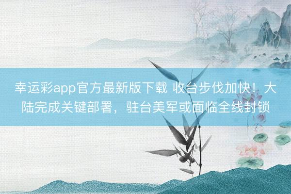 幸运彩app官方最新版下载 收台步伐加快！大陆完成关键部署，驻台美军或面临全线封锁