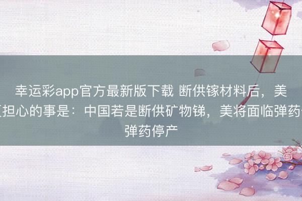 幸运彩app官方最新版下载 断供镓材料后，美国更担心的事是：中国若是断供矿物锑，美将面临弹药停产