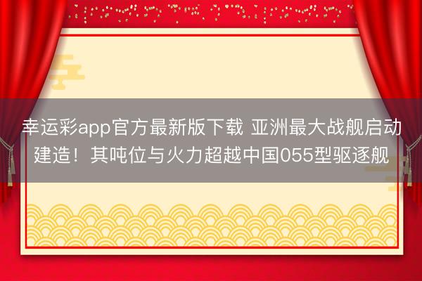 幸运彩app官方最新版下载 亚洲最大战舰启动建造！其吨位与火力超越中国055型驱逐舰