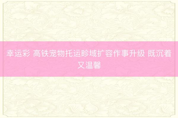 幸运彩 高铁宠物托运畛域扩容作事升级 既沉着又温馨