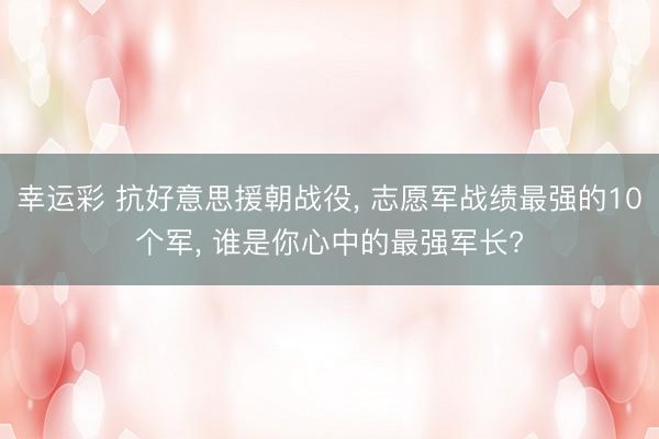 幸运彩 抗好意思援朝战役, 志愿军战绩最强的10个军, 谁是你心中的最强军长?