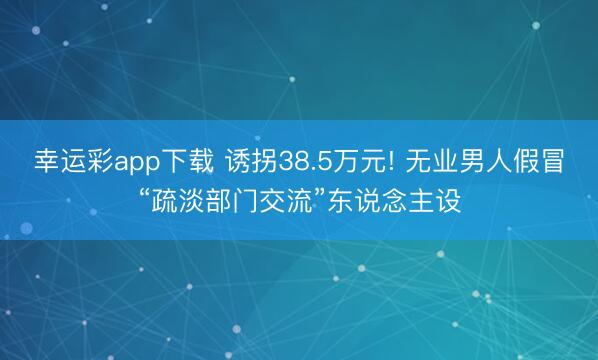 幸运彩app下载 诱拐38.5万元! 无业男人假冒“疏淡部门交流”东说念主设