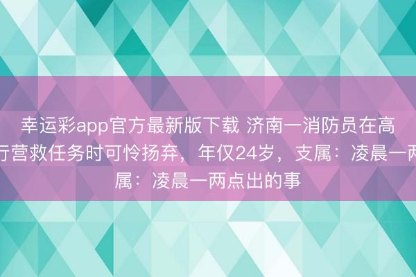 幸运彩app官方最新版下载 济南一消防员在高速公路推行营救任务时可怜扬弃，年仅24岁，支属：凌晨一两点出的事