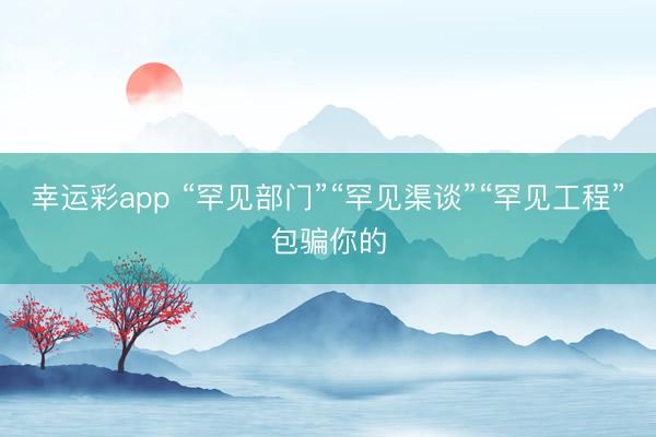 幸运彩app “罕见部门”“罕见渠谈”“罕见工程”包骗你的