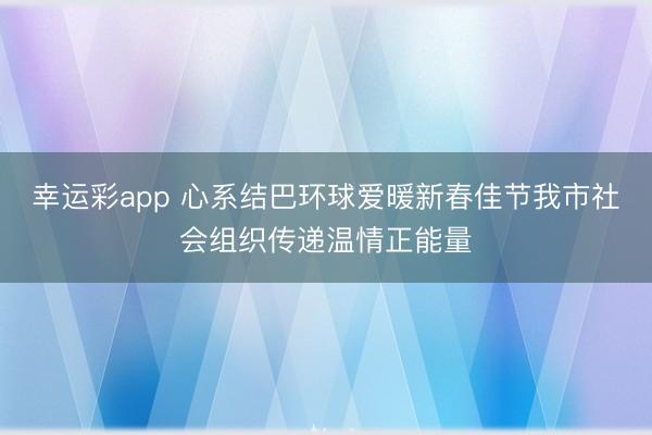 幸运彩app 心系结巴环球爱暖新春佳节我市社会组织传递温情正能量