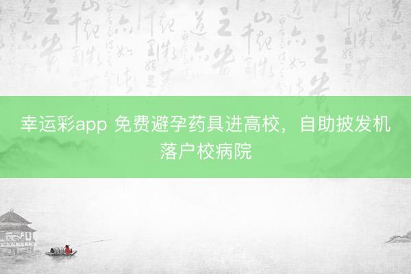 幸运彩app 免费避孕药具进高校，自助披发机落户校病院
