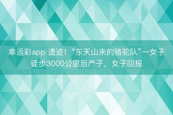 幸运彩app 遗迹！“东天山来的骆驼队”一女子徒步3000公里后产子，女子回报