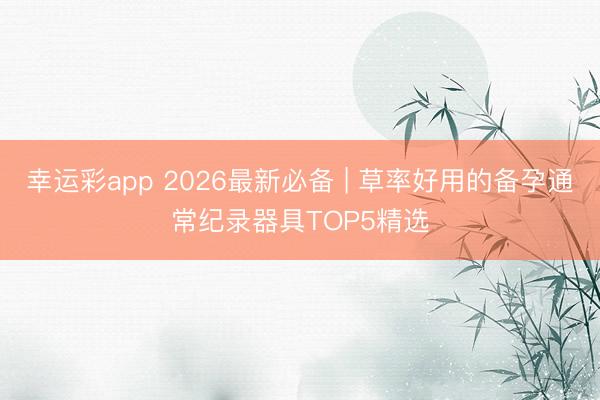 幸运彩app 2026最新必备 | 草率好用的备孕通常纪录器具TOP5精选