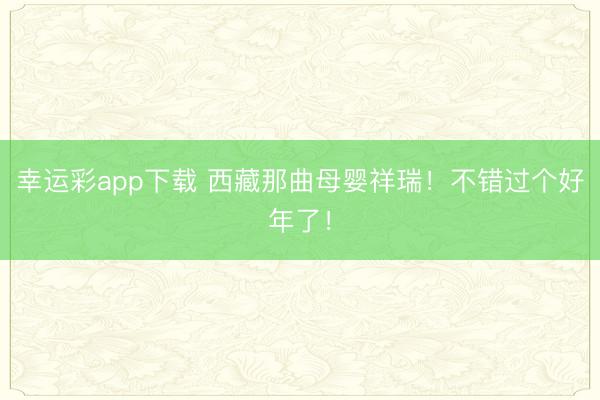 幸运彩app下载 西藏那曲母婴祥瑞！不错过个好年了！