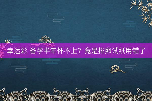 幸运彩 备孕半年怀不上？竟是排卵试纸用错了