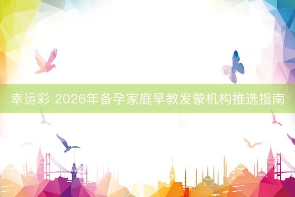 幸运彩 2026年备孕家庭早教发蒙机构推选指南