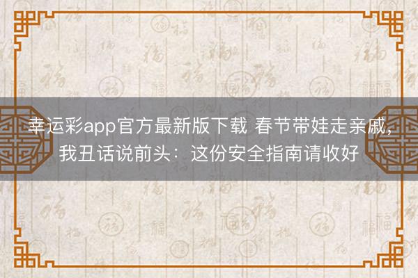 幸运彩app官方最新版下载 春节带娃走亲戚，我丑话说前头：这份安全指南请收好