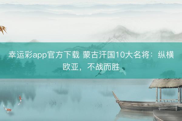 幸运彩app官方下载 蒙古汗国10大名将：纵横欧亚，不战而胜