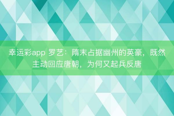 幸运彩app 罗艺：隋末占据幽州的英豪，既然主动回应唐朝，为何又起兵反唐