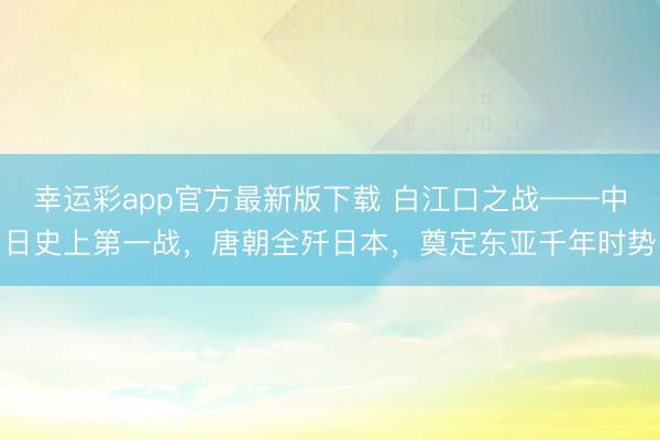 幸运彩app官方最新版下载 白江口之战——中日史上第一战，唐朝全歼日本，奠定东亚千年时势