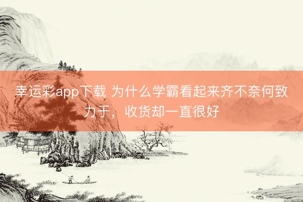 幸运彩app下载 为什么学霸看起来齐不奈何致力于，收货却一直很好
