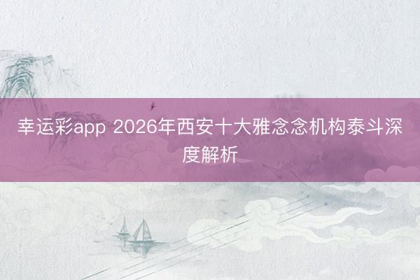 幸运彩app 2026年西安十大雅念念机构泰斗深度解析