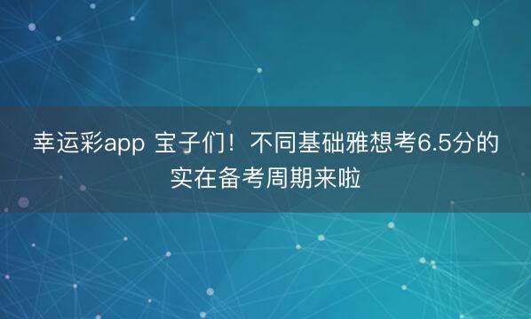 幸运彩app 宝子们！不同基础雅想考6.5分的实在备考周期来啦