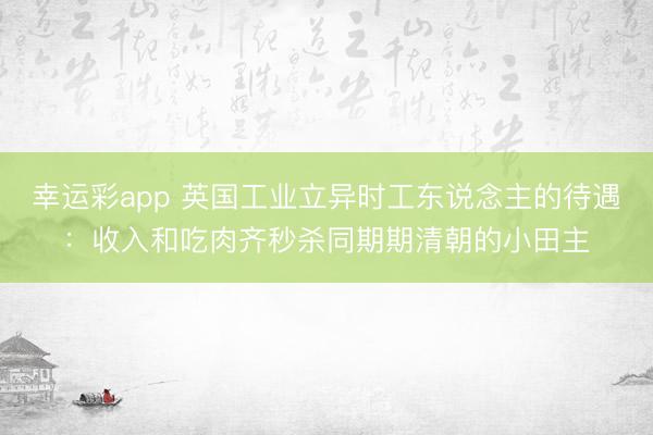幸运彩app 英国工业立异时工东说念主的待遇：收入和吃肉齐秒杀同期期清朝的小田主