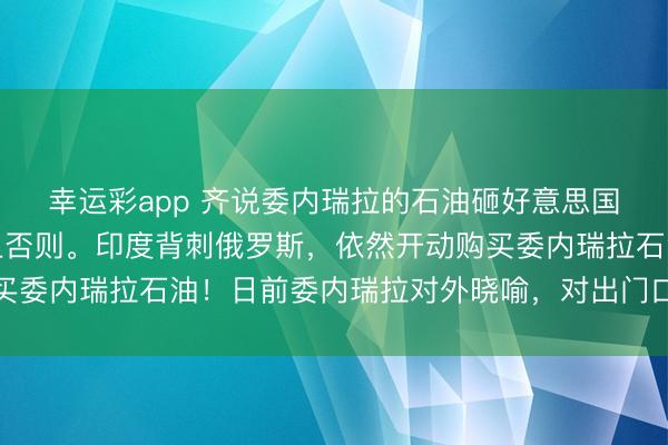 幸运彩app 齐说委内瑞拉的石油砸好意思国东谈主手里了，实践上否则。印度背刺俄罗斯，依然开动购买委内瑞拉石油！日前委内瑞拉对外晓喻，对出门口液化石油气