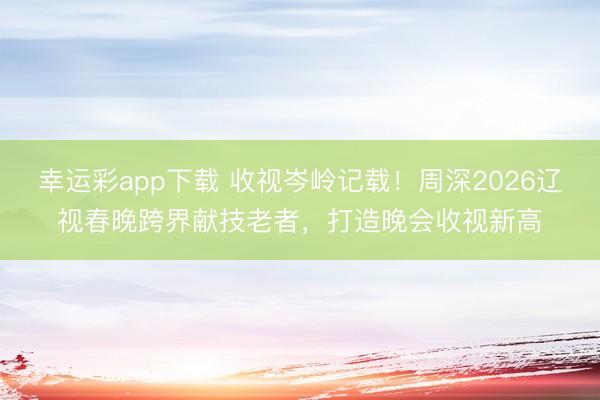 幸运彩app下载 收视岑岭记载！周深2026辽视春晚跨界献技老者，打造晚会收视新高