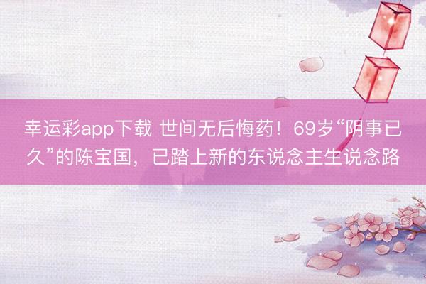 幸运彩app下载 世间无后悔药！69岁“阴事已久”的陈宝国，已踏上新的东说念主生说念路