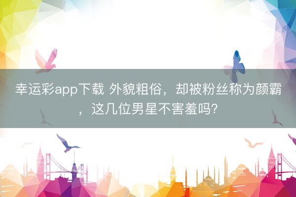 幸运彩app下载 外貌粗俗，却被粉丝称为颜霸，这几位男星不害羞吗？