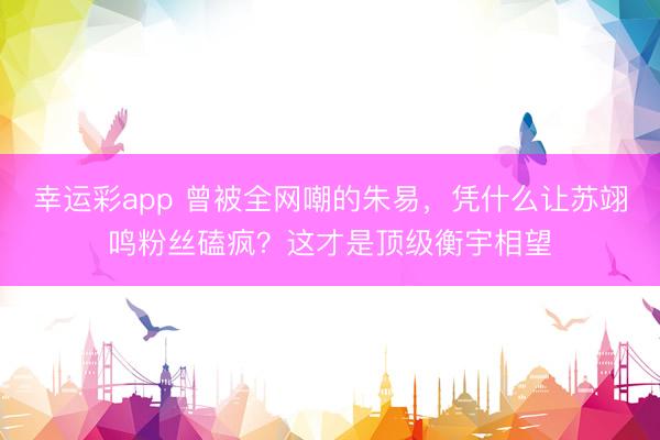 幸运彩app 曾被全网嘲的朱易,凭什么让苏翊鸣粉丝磕疯?这才是顶级衡宇相望