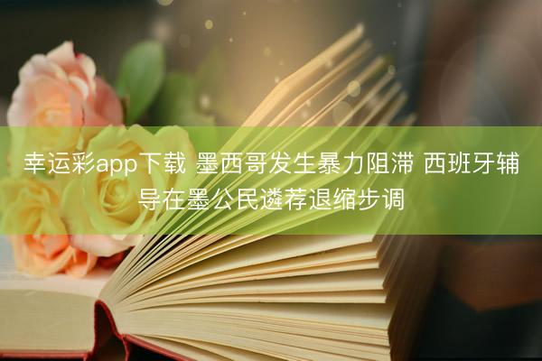 幸运彩app下载 墨西哥发生暴力阻滞 西班牙辅导在墨公民遴荐退缩步调