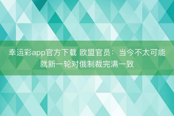 幸运彩app官方下载 欧盟官员：当今不太可能就新一轮对俄制裁完满一致