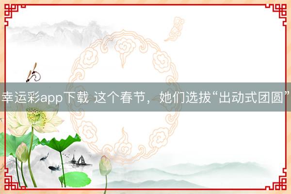 幸运彩app下载 这个春节，她们选拔“出动式团圆”