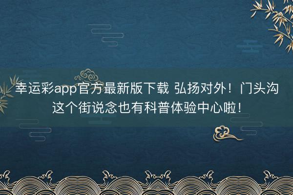 幸运彩app官方最新版下载 弘扬对外！门头沟这个街说念也有科普体验中心啦！